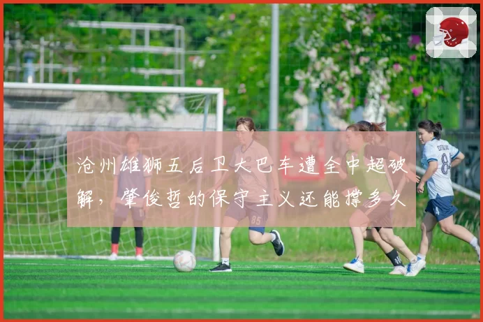 沧州雄狮五后卫大巴车遭全中超破解，肇俊哲的保守主义还能撑多久？
