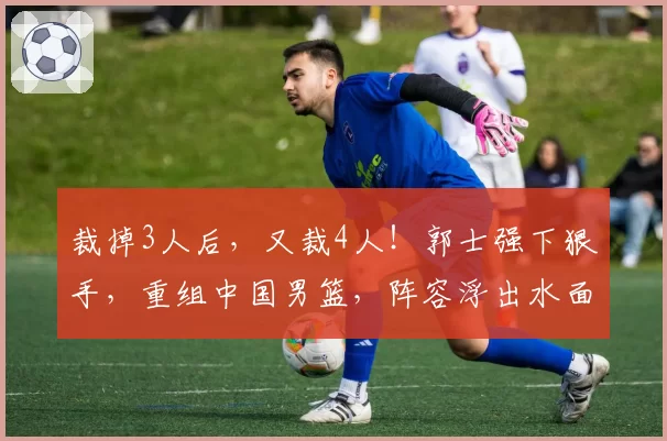裁掉3人后,又裁4人!郭士强下狠手,重组中国男篮,阵容浮出水面
