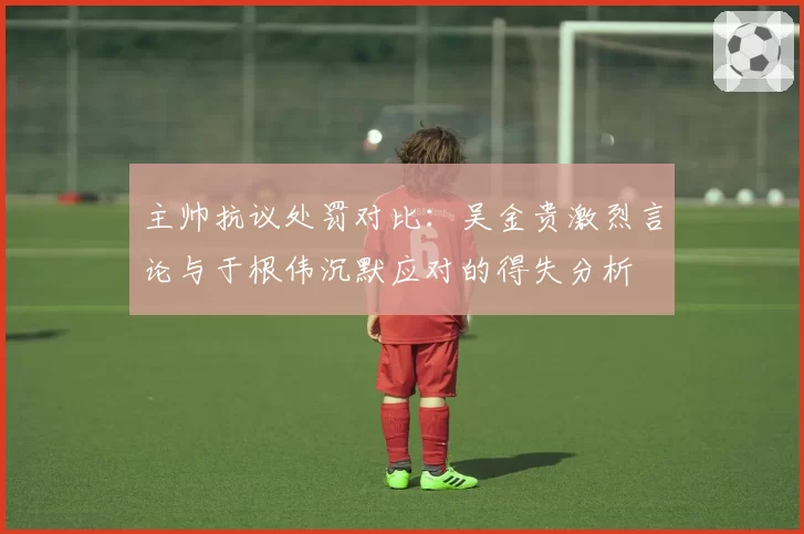主帅抗议处罚对比：吴金贵激烈言论与于根伟沉默应对的得失分析