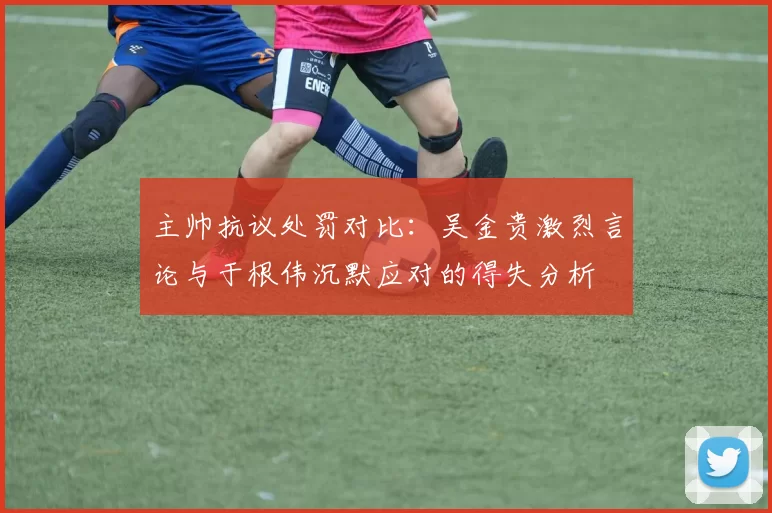 主帅抗议处罚对比：吴金贵激烈言论与于根伟沉默应对的得失分析