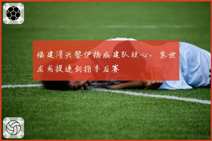 福建浔兴黎伊扬成建队核心，朱世龙或提速剑指季后赛