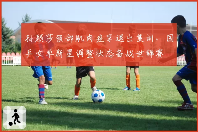 孙颖莎颈部肌肉痉挛退出集训，国乒女单新星调整状态备战世锦赛