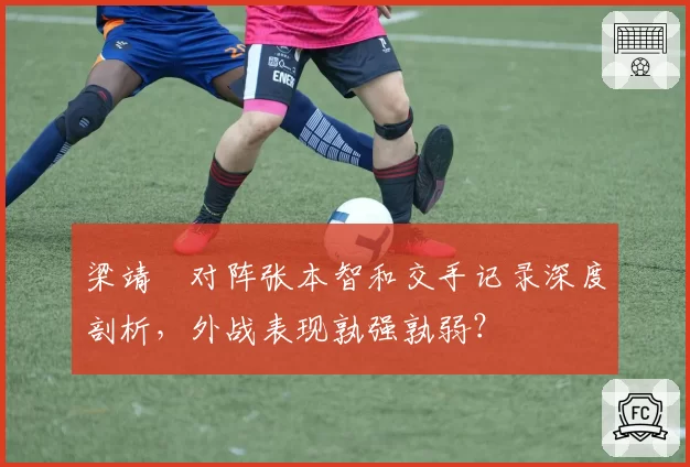 梁靖崑对阵张本智和交手记录深度剖析,外战表现孰强孰弱?