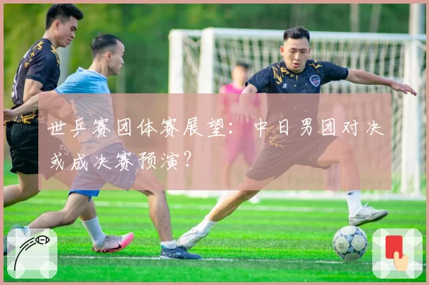 世乒赛团体赛展望:中日男团对决或成决赛预演?