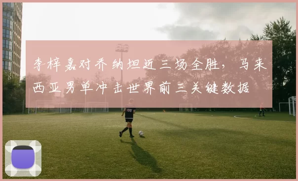 李梓嘉对乔纳坦近三场全胜，马来西亚男单冲击世界前三关键数据