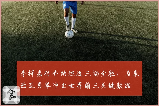 李梓嘉对乔纳坦近三场全胜，马来西亚男单冲击世界前三关键数据